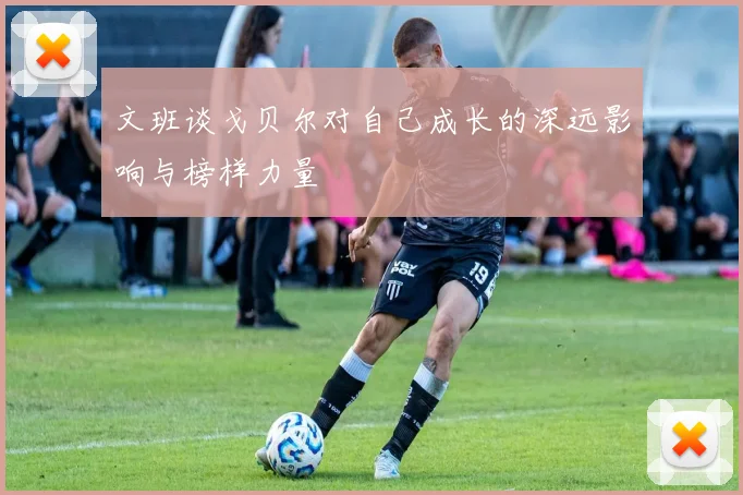 文班谈戈贝尔对自己成长的深远影响与榜样力量