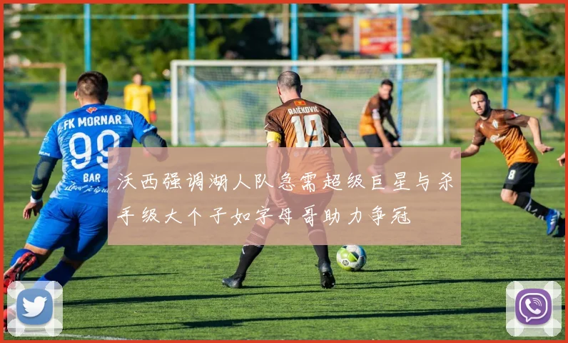 沃西强调湖人队急需超级巨星与杀手级大个子如字母哥助力争冠