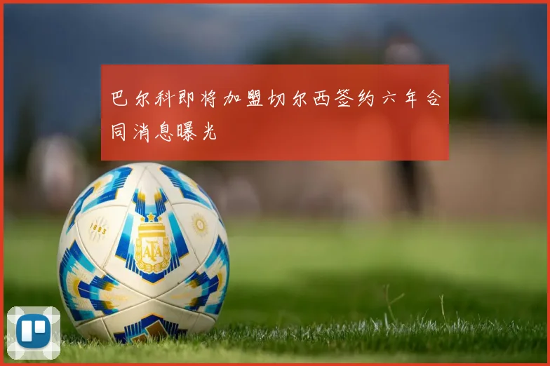 巴尔科即将加盟切尔西签约六年合同消息曝光