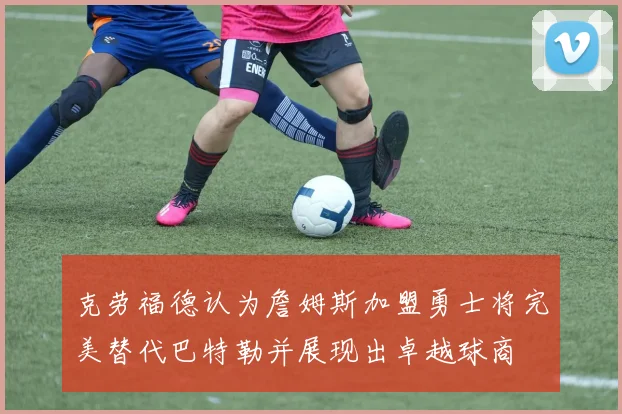 克劳福德认为詹姆斯加盟勇士将完美替代巴特勒并展现出卓越球商