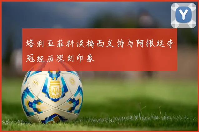 塔利亚菲科谈梅西支持与阿根廷夺冠经历深刻印象