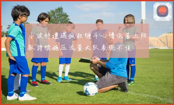 小波特遭遇疯狂缠斗心情低落太阳队持续施压流量大队表现不佳