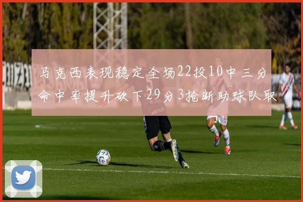 马克西表现稳定全场22投10中三分命中率提升砍下29分3抢断助球队取胜