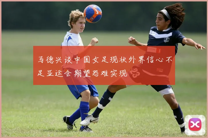 马德兴谈中国女足现状外界信心不足亚运会期望恐难实现