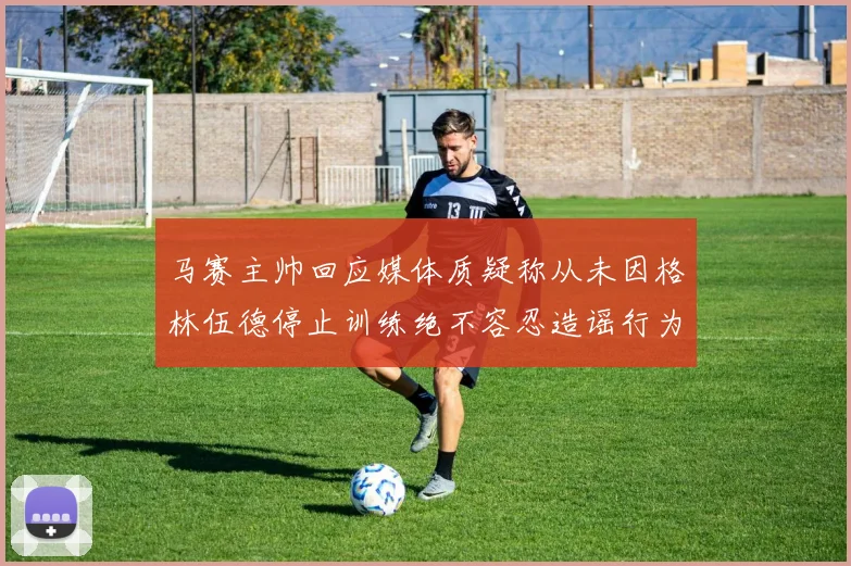 马赛主帅回应媒体质疑称从未因格林伍德停止训练绝不容忍造谣行为