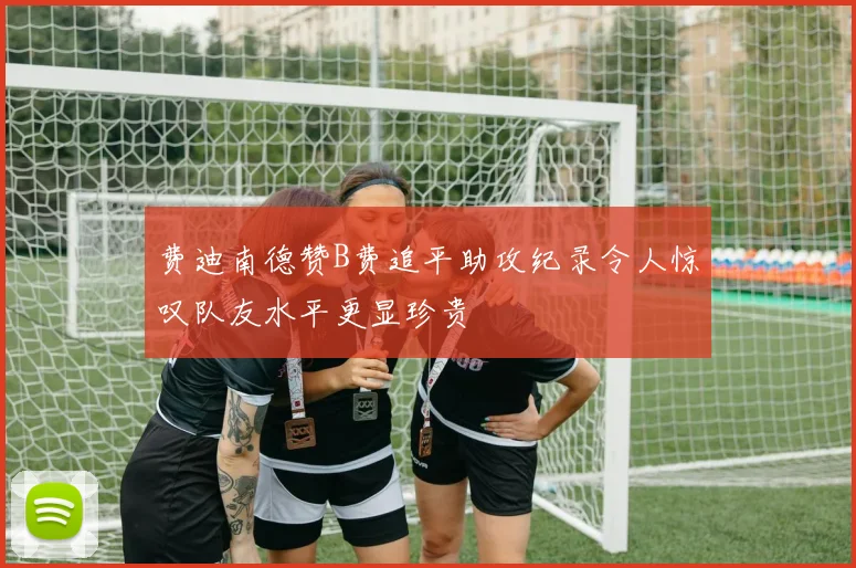 费迪南德赞B费追平助攻纪录令人惊叹队友水平更显珍贵