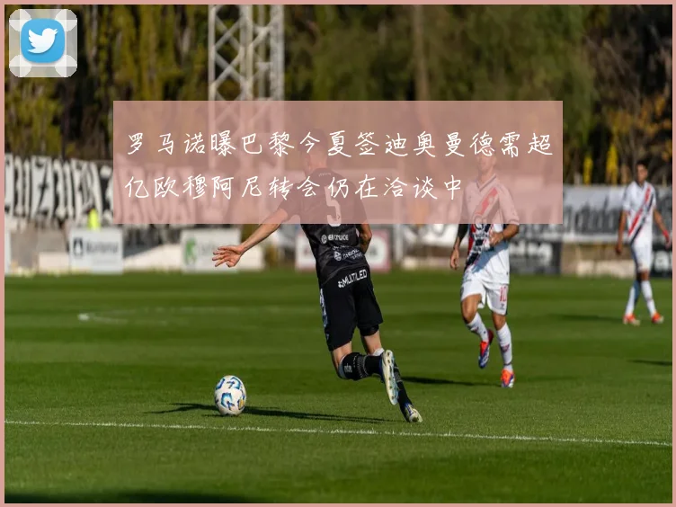 罗马诺曝巴黎今夏签迪奥曼德需超亿欧穆阿尼转会仍在洽谈中