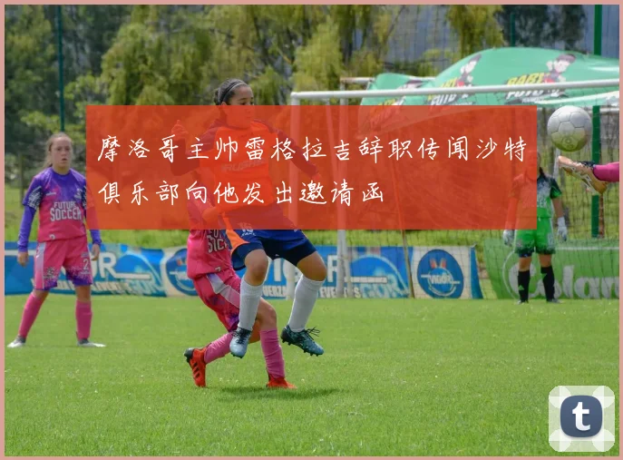 摩洛哥主帅雷格拉吉辞职传闻沙特俱乐部向他发出邀请函