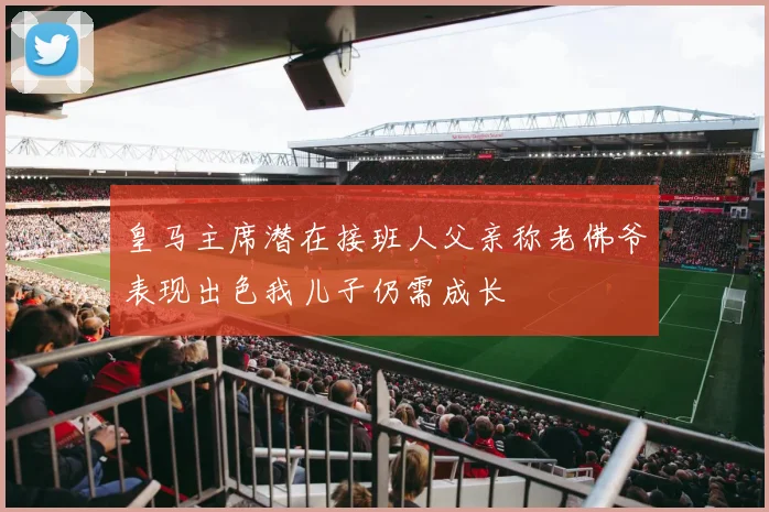 皇马主席潜在接班人父亲称老佛爷表现出色我儿子仍需成长