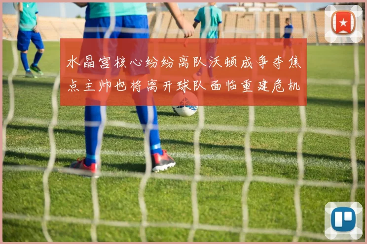 水晶宫核心纷纷离队沃顿成争夺焦点主帅也将离开球队面临重建危机