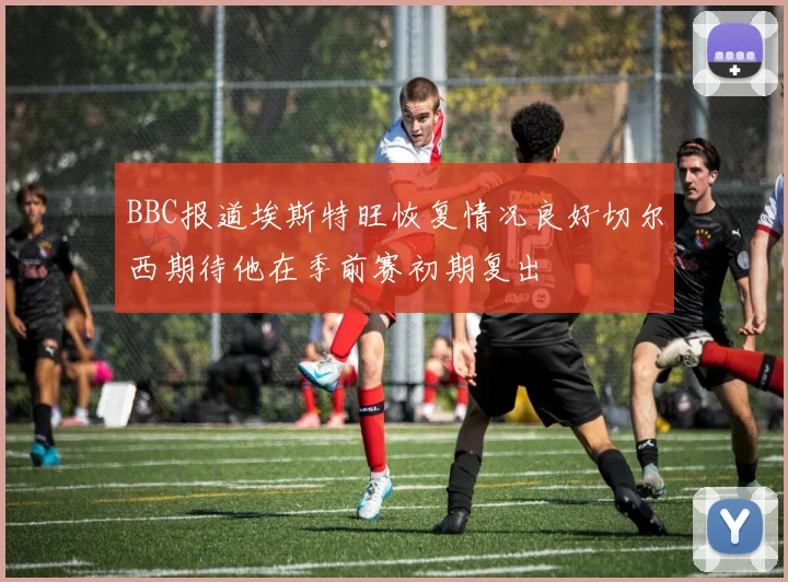 BBC报道埃斯特旺恢复情况良好切尔西期待他在季前赛初期复出