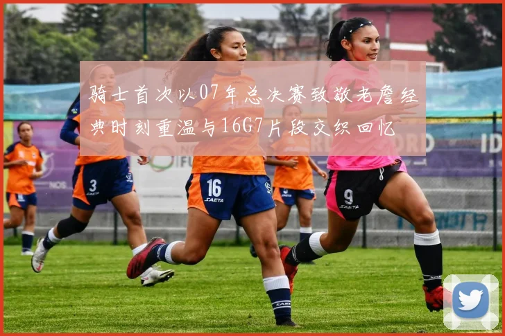 骑士首次以07年总决赛致敬老詹经典时刻重温与16G7片段交织回忆