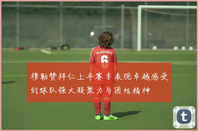 穆勒赞拜仁上半赛季表现卓越感受到球队强大凝聚力与团结精神