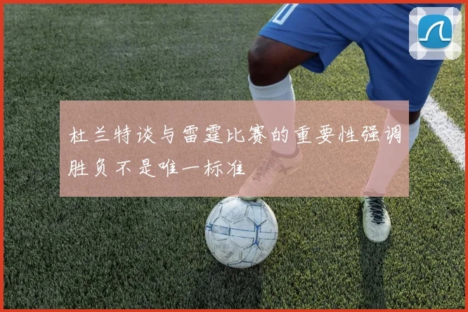 杜兰特谈与雷霆比赛的重要性强调胜负不是唯一标准