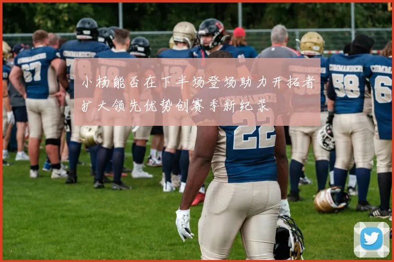 小杨能否在下半场登场助力开拓者扩大领先优势创赛季新纪录
